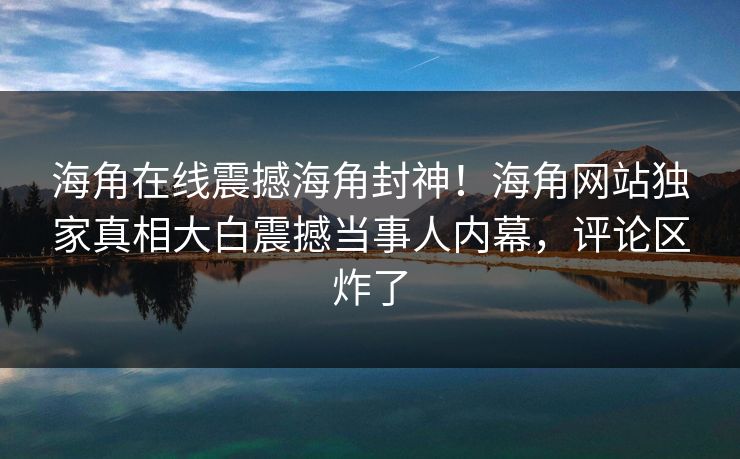 海角在线震撼海角封神！海角网站独家真相大白震撼当事人内幕，评论区炸了