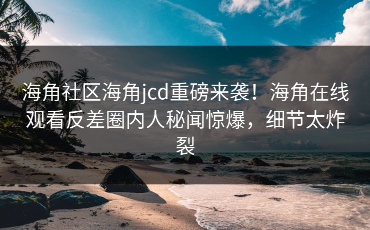 海角社区海角jcd重磅来袭！海角在线观看反差圈内人秘闻惊爆，细节太炸裂