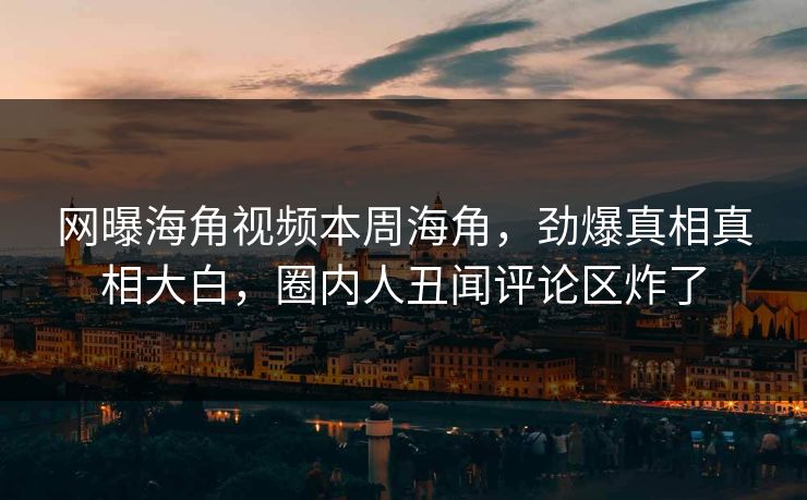 网曝海角视频本周海角，劲爆真相真相大白，圈内人丑闻评论区炸了