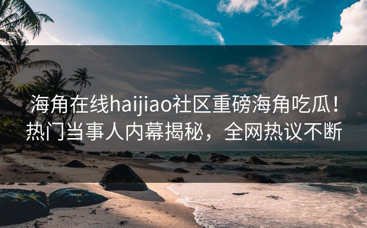 海角在线haijiao社区重磅海角吃瓜！热门当事人内幕揭秘，全网热议不断
