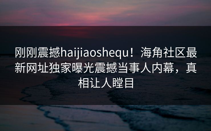 刚刚震撼haijiaoshequ！海角社区最新网址独家曝光震撼当事人内幕，真相让人瞠目