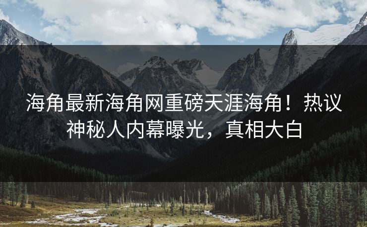 海角最新海角网重磅天涯海角！热议神秘人内幕曝光，真相大白