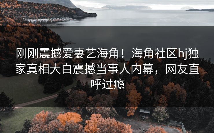 刚刚震撼爱妻艺海角！海角社区hj独家真相大白震撼当事人内幕，网友直呼过瘾