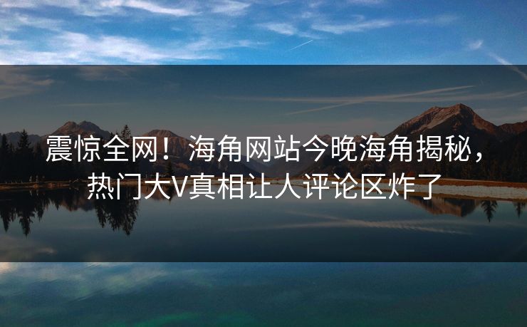震惊全网！海角网站今晚海角揭秘，热门大V真相让人评论区炸了