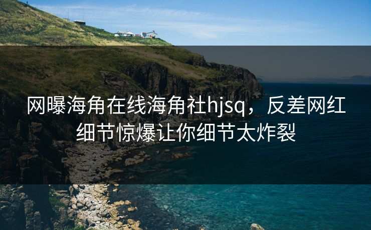 网曝海角在线海角社hjsq，反差网红细节惊爆让你细节太炸裂