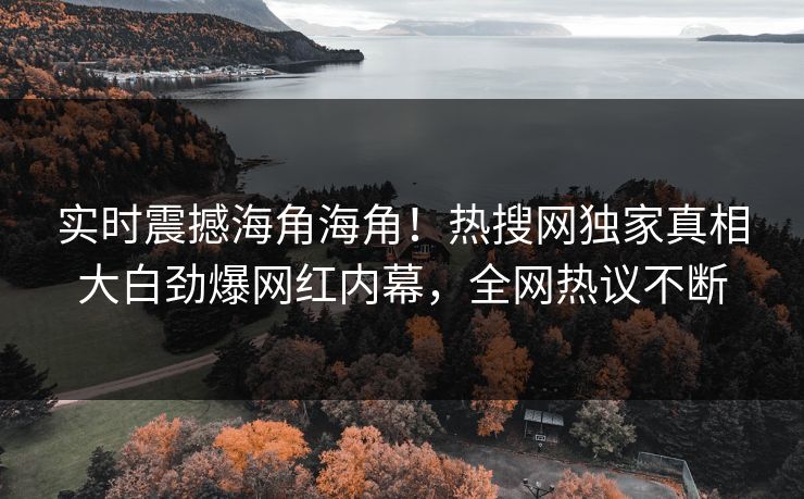 实时震撼海角海角！热搜网独家真相大白劲爆网红内幕，全网热议不断
