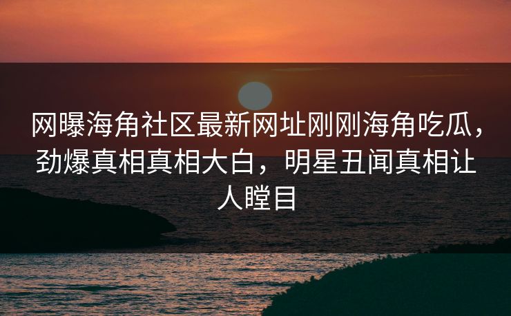 网曝海角社区最新网址刚刚海角吃瓜，劲爆真相真相大白，明星丑闻真相让人瞠目
