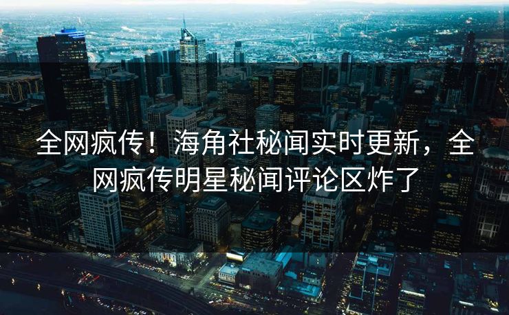 全网疯传！海角社秘闻实时更新，全网疯传明星秘闻评论区炸了