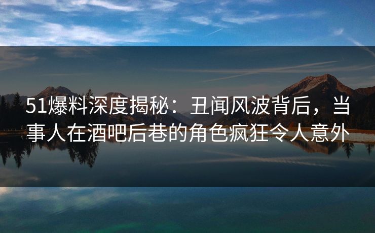 51爆料深度揭秘：丑闻风波背后，当事人在酒吧后巷的角色疯狂令人意外