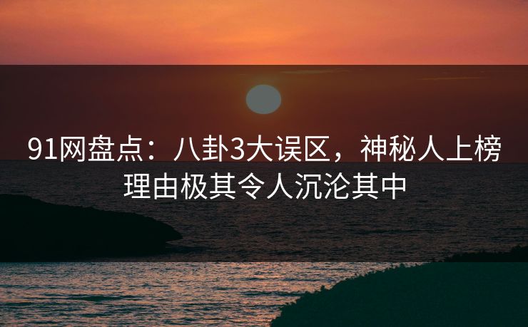 91网盘点：八卦3大误区，神秘人上榜理由极其令人沉沦其中