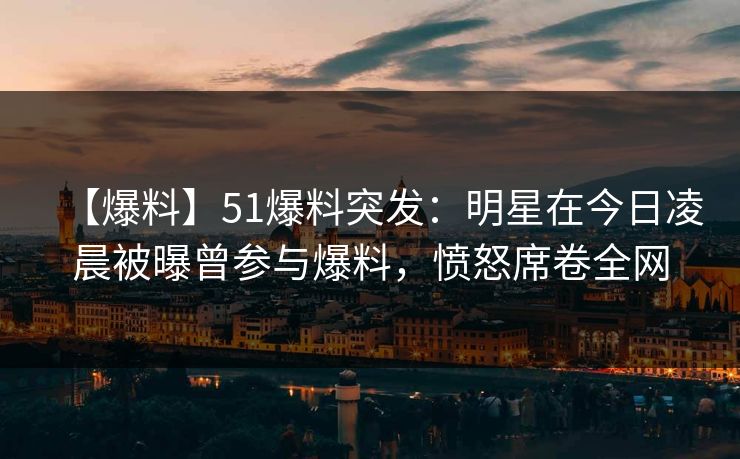 【爆料】51爆料突发：明星在今日凌晨被曝曾参与爆料，愤怒席卷全网