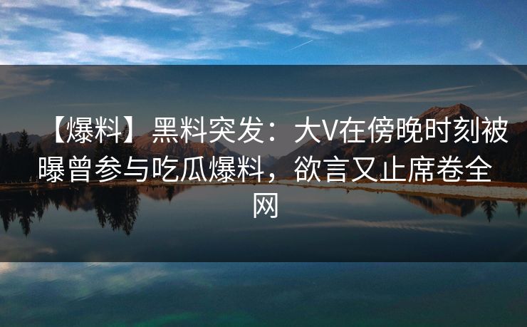 【爆料】黑料突发：大V在傍晚时刻被曝曾参与吃瓜爆料，欲言又止席卷全网