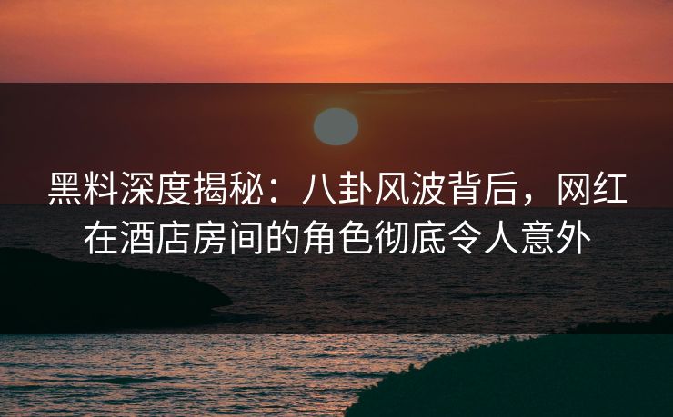 黑料深度揭秘：八卦风波背后，网红在酒店房间的角色彻底令人意外