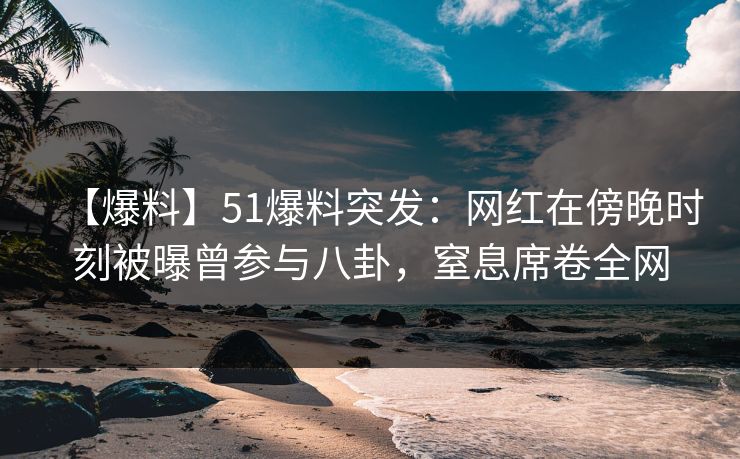【爆料】51爆料突发：网红在傍晚时刻被曝曾参与八卦，窒息席卷全网