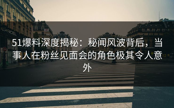 51爆料深度揭秘：秘闻风波背后，当事人在粉丝见面会的角色极其令人意外