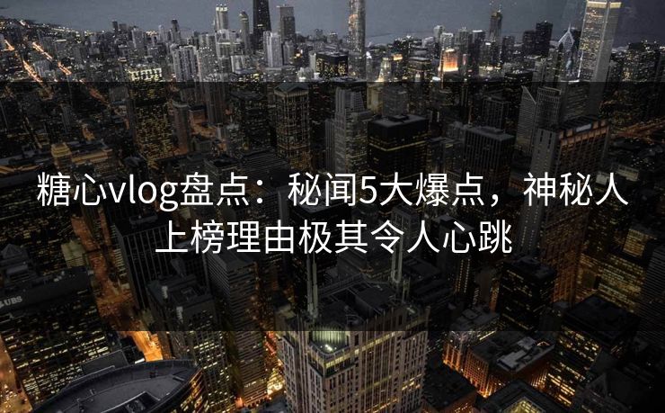 糖心vlog盘点：秘闻5大爆点，神秘人上榜理由极其令人心跳