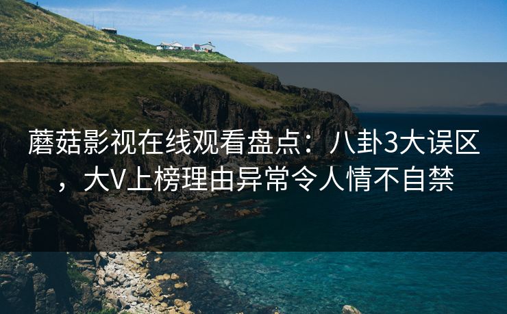 蘑菇影视在线观看盘点：八卦3大误区，大V上榜理由异常令人情不自禁