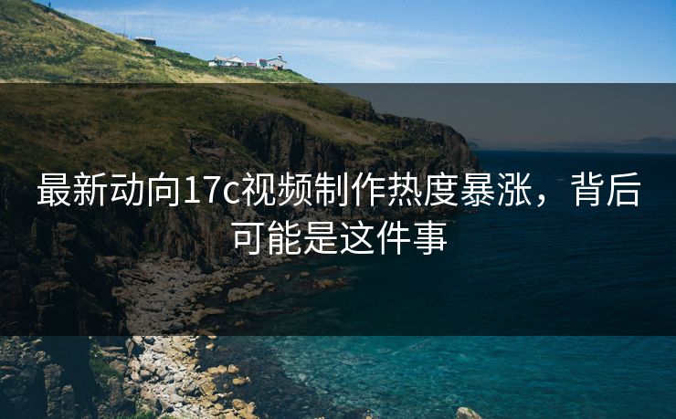 最新动向17c视频制作热度暴涨，背后可能是这件事