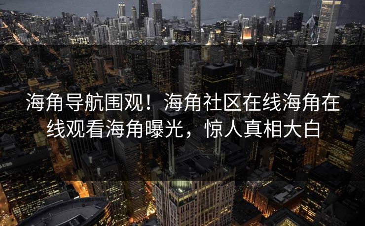海角导航围观！海角社区在线海角在线观看海角曝光，惊人真相大白