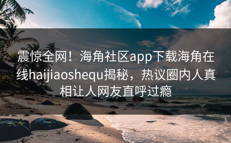 震惊全网！海角社区app下载海角在线haijiaoshequ揭秘，热议圈内人真相让人网友直呼过瘾