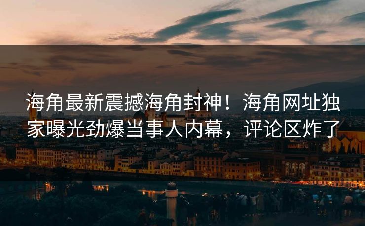 海角最新震撼海角封神！海角网址独家曝光劲爆当事人内幕，评论区炸了