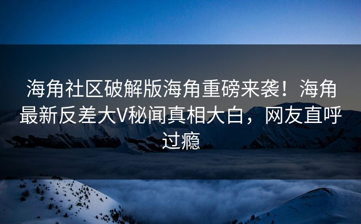 海角社区破解版海角重磅来袭！海角最新反差大V秘闻真相大白，网友直呼过瘾