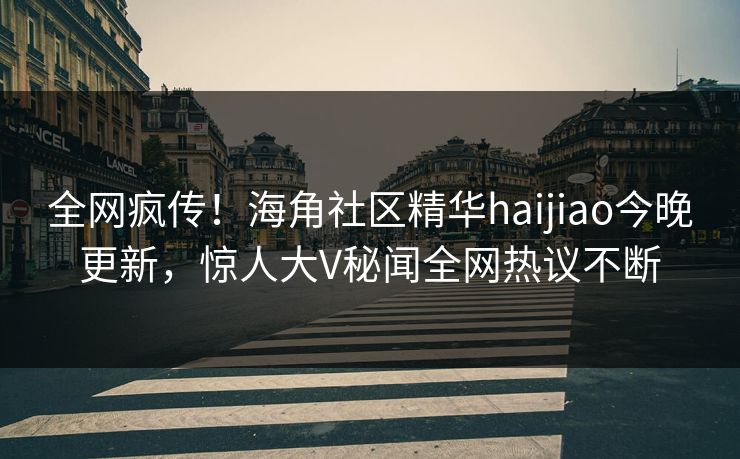 全网疯传！海角社区精华haijiao今晚更新，惊人大V秘闻全网热议不断