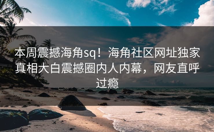 本周震撼海角sq！海角社区网址独家真相大白震撼圈内人内幕，网友直呼过瘾