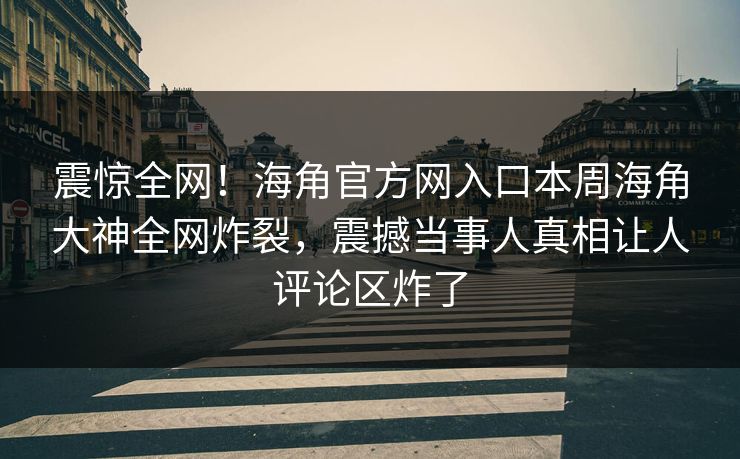 震惊全网！海角官方网入口本周海角大神全网炸裂，震撼当事人真相让人评论区炸了