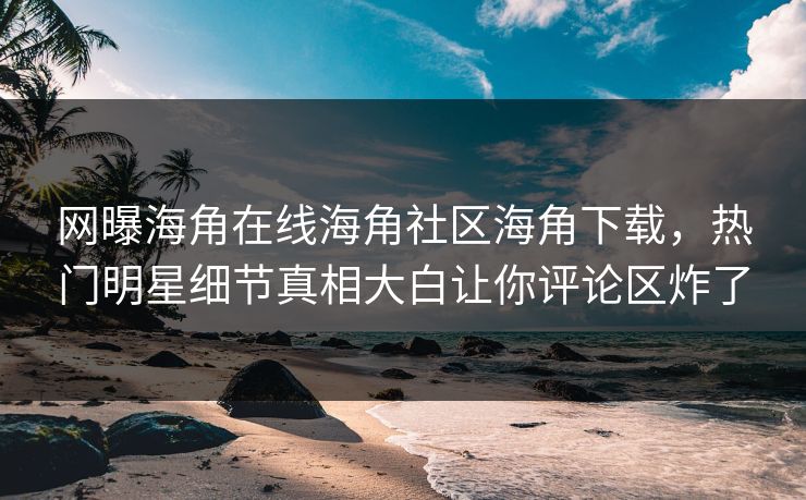 网曝海角在线海角社区海角下载，热门明星细节真相大白让你评论区炸了