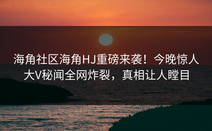 海角社区海角HJ重磅来袭！今晚惊人大V秘闻全网炸裂，真相让人瞠目