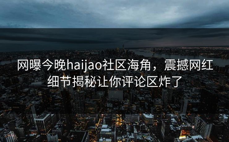 网曝今晚haijao社区海角，震撼网红细节揭秘让你评论区炸了