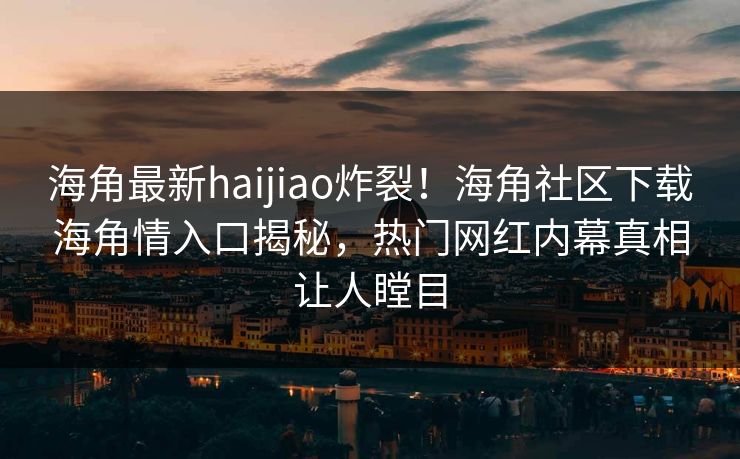 海角最新haijiao炸裂！海角社区下载海角情入口揭秘，热门网红内幕真相让人瞠目
