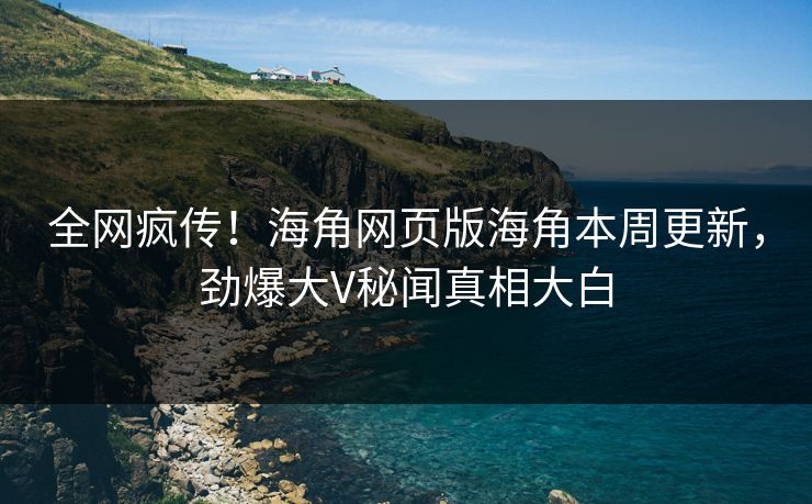 全网疯传！海角网页版海角本周更新，劲爆大V秘闻真相大白