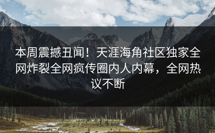 本周震撼丑闻！天涯海角社区独家全网炸裂全网疯传圈内人内幕，全网热议不断