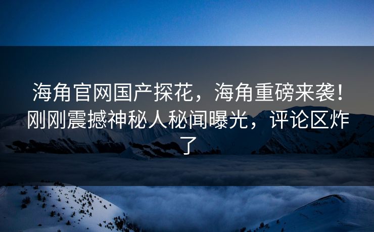 海角官网国产探花，海角重磅来袭！刚刚震撼神秘人秘闻曝光，评论区炸了