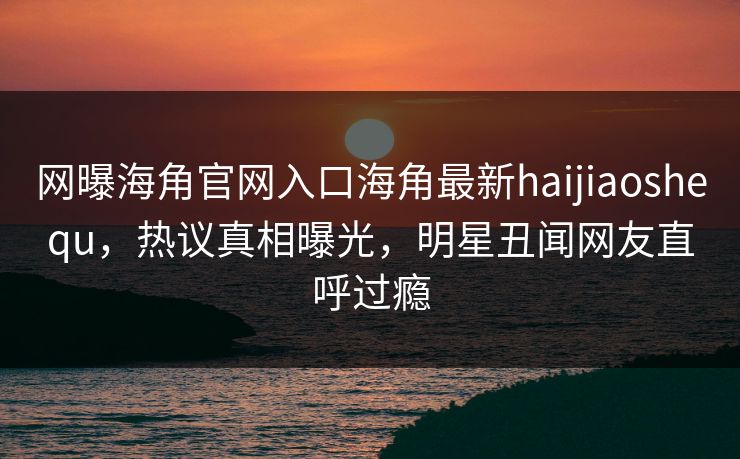 网曝海角官网入口海角最新haijiaoshequ，热议真相曝光，明星丑闻网友直呼过瘾