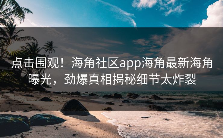 点击围观！海角社区app海角最新海角曝光，劲爆真相揭秘细节太炸裂