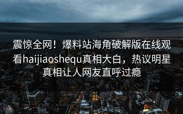 震惊全网！爆料站海角破解版在线观看haijiaoshequ真相大白，热议明星真相让人网友直呼过瘾