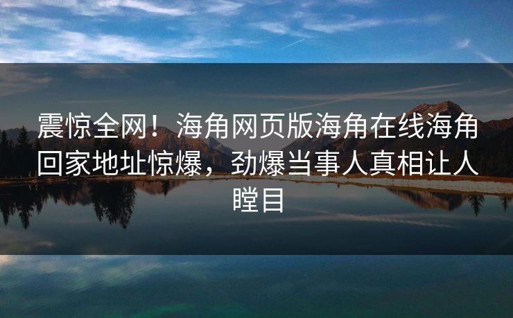 震惊全网！海角网页版海角在线海角回家地址惊爆，劲爆当事人真相让人瞠目