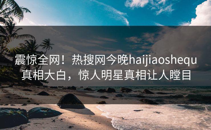 震惊全网！热搜网今晚haijiaoshequ真相大白，惊人明星真相让人瞠目