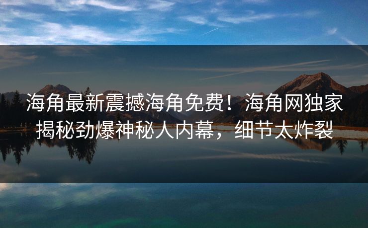 海角最新震撼海角免费！海角网独家揭秘劲爆神秘人内幕，细节太炸裂