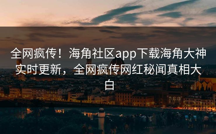 全网疯传！海角社区app下载海角大神实时更新，全网疯传网红秘闻真相大白