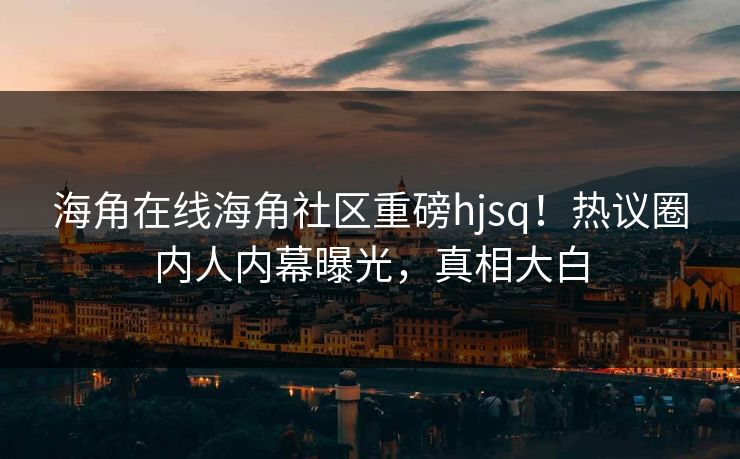 海角在线海角社区重磅hjsq！热议圈内人内幕曝光，真相大白
