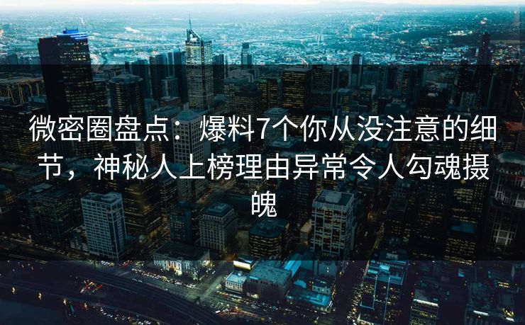 微密圈盘点：爆料7个你从没注意的细节，神秘人上榜理由异常令人勾魂摄魄