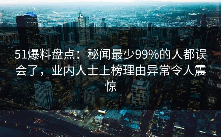51爆料盘点：秘闻最少99%的人都误会了，业内人士上榜理由异常令人震惊
