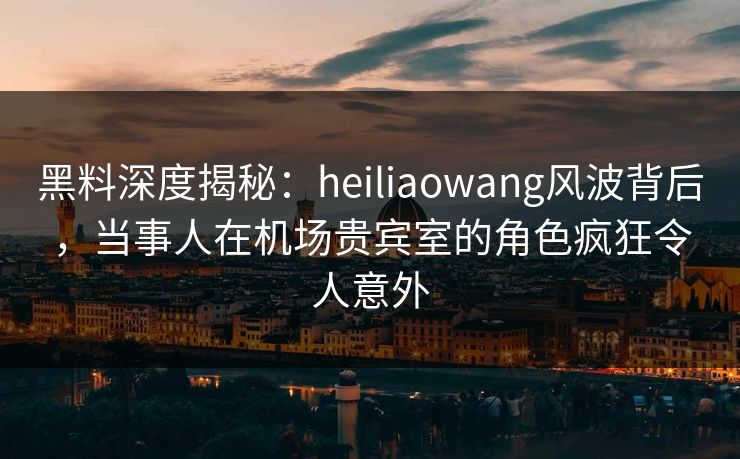 黑料深度揭秘：heiliaowang风波背后，当事人在机场贵宾室的角色疯狂令人意外