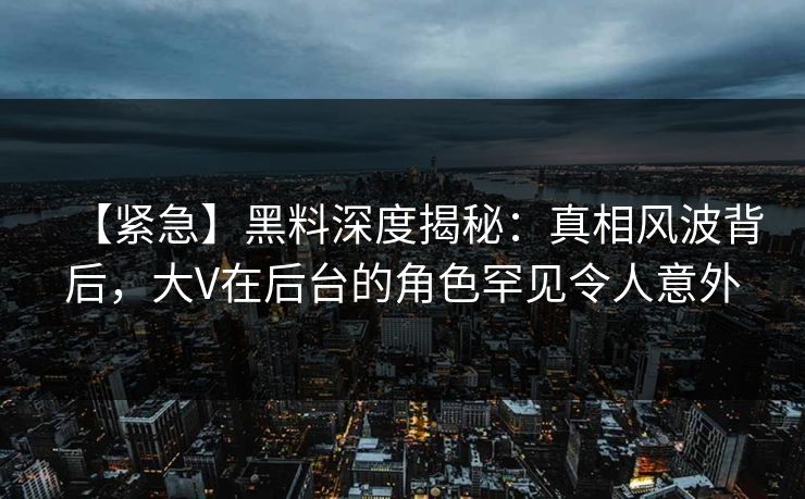【紧急】黑料深度揭秘：真相风波背后，大V在后台的角色罕见令人意外