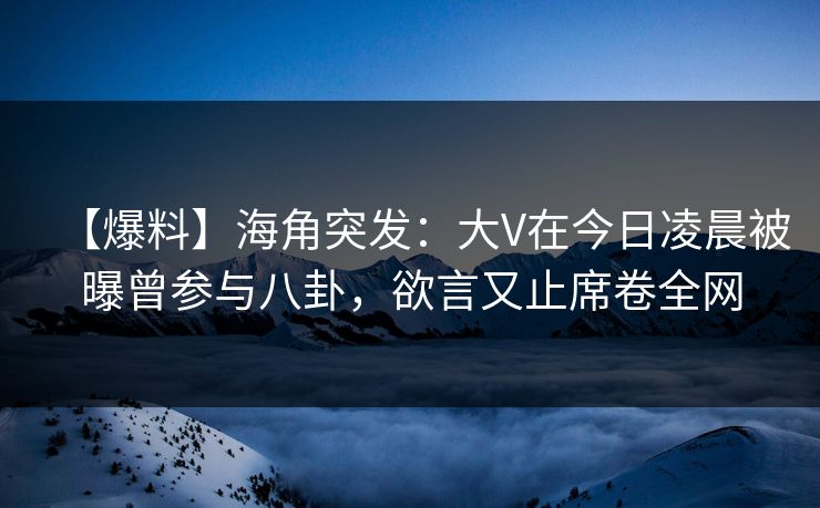【爆料】海角突发：大V在今日凌晨被曝曾参与八卦，欲言又止席卷全网