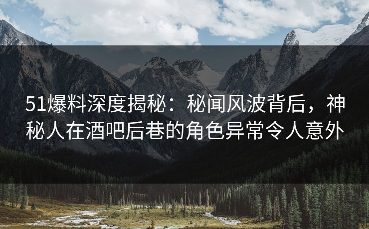 51爆料深度揭秘：秘闻风波背后，神秘人在酒吧后巷的角色异常令人意外